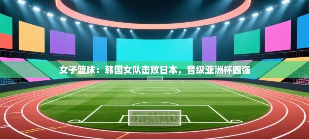 女子篮球：韩国女队击败日本，晋级亚洲杯四强